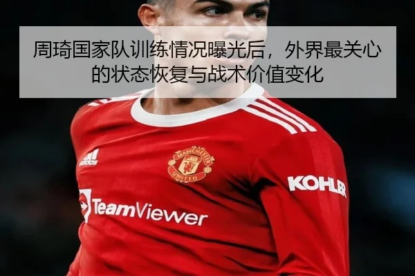 周琦国家队训练情况曝光后，外界最关心的状态恢复与战术价值变化